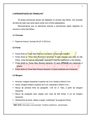 7
2 APRESENTAÇÃO DO TRABALHO1
Os textos pré-texuais devem ser digitados no anverso das folhas, com exceção
da folha de rosto cujo verso deve contar com a ficha catalográfica.
Recomenda-se que os elementos textuais e pós-textuais sejam digitados no
anverso e verso das folhas.
2.1 Formato
 Papel em branco, formato A4 (21 X 29,7cm).
2.2 Fonte
 Fonte (Arial ou Times New Roman) e tamanho 12 para todo trabalho.
 Fonte (Arial ou Times New Roman) e tamanho 10 para citações com mais de três
linhas, notas de roda pé, paginação, legenda e fonte das ilustrações e das tabelas;
 Fonte (Arial ou Times New Roman) tamanho 12 para (TÍTULO) em maiúsculo e
negrito;
 Fonte (Arial ou Times New Roman) tamanho 12 para (subtítulo) em minúsculo.
2.3 Margem
 Anverso: margem esquerda e superior de 3 cm, direita e inferior 2 cm;
 Verso: margem direita e superior de 3 cm; esquerda e inferior 2 cm;
 Recuo de primeira linha do parágrafo: 1,25 cm (1 Tab), a partir da margem
esquerda;
 Recuo de parágrafo para citação com mais de três linhas: 4 cm da margem
esquerda;
 Alinhamento do texto: utilizar a opção “Justificado” do programa Word;
1
NBR 14724: Informação e documentação: Trabalhos acadêmicos - Apresentação
 