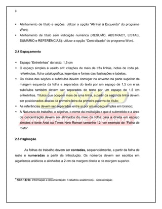 8
 Alinhamento de título e seções: utilizar a opção “Alinhar à Esquerda” do programa
Word;
 Alinhamento de título sem indicação numérica (RESUMO, ABSTRACT, LISTAS,
SUMÁRIO e REFERÊNCIAS): utilizar a opção “Centralizado” do programa Word.
2.4 Espaçamento
 Espaço “Entrelinhas” do texto: 1,5 cm
 O espaço simples é usado em: citações de mais de três linhas, notas de roda pé,
referências, ficha catalográfica, legendas e fontes das ilustrações e tabelas;
 Os títulos das seções e subtítulos devem começar no anverso na parte superior da
margem esquerda da folha e separados do texto por um espaço de 1,5 cm e os
subtítulos também devem ser separados do texto por um espaço de 1,5 cm
entrelinhas. Títulos que ocupem mais de uma linha, a partir da segunda linha devem
ser posicionados abaixo da primeira letra da primeira palavra do título;
 As referências devem ser separadas entre si por um espaço simples em branco;
 A Natureza do trabalho, o objetivo, o nome da instituição a que é submetido e a área
de concentração devem ser alinhados do meio da folha para a direita em espaço
simples e fonte Arial ou Times New Roman tamanho 12, ver exemplo de “Folha de
rosto”.
2.5 Paginação
As folhas do trabalho devem ser contadas, sequencialmente, a partir da folha de
rosto e numeradas a partir da Introdução. Os números devem ser escritos em
algarismos arábicos e alinhados a 2 cm da margem direita e da margem superior.
__________________________
1
NBR 14724: Informação e documentação: Trabalhos acadêmicos - Apresentação
 