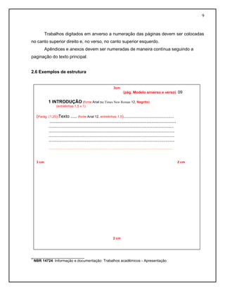 9
Trabalhos digitados em anverso a numeração das páginas devem ser colocadas
no canto superior direito e, no verso, no canto superior esquerdo.
Apêndices e anexos devem ser numeradas de maneira contínua seguindo a
paginação do texto principal.
2.6 Exemplos de estrutura
__________________________
1
NBR 14724: Informação e documentação: Trabalhos acadêmicos - Apresentação
3cm
(pág. Modelo anverso e verso) 09
1 INTRODUÇÃO (fonte Arial ou Times New Roman 12, Negrito)
(entrelinhas 1,5 x 1)
(Parág. (1,25))Texto ..... (fonte Arial 12, entrelinhas 1,5).............................................
.......................................................................................................
...............................................................................................................
................................................................................................................
................................................................................................................
................................................................................................................
.......................................................................................................................................
3 cm 2 cm
2 cm
 