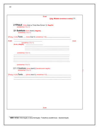 10
__________________________
1
NBR 14724: Informação e documentação: Trabalhos acadêmicos - Apresentação
3 cm
(pág. Modelo anverso e verso) 11
2 TÍTULO (fonte Arial ou Times New Roman 12, Negrito)
(entrelinhas 1,5 x 1)
2.1 Subtítulo (fonte Arial12, Negrito)
(entrelinhas 1,5 x 1)
(Parág. (1,25))Texto ..... (fonte Arial 12, entrelinhas 1,5)............................................
....................................................................................................................
3 cm ..................................................................... 2 cm
(entrelinha 1,5 x 1)
(4 cm, citação) ..........................................
..............................................................................................................
..............................................................................................................
..............................................................................................................
(entrelinhas 1,5 x 1)
...........................................................................................................................................
..........................................................................................................................................
..........................................................................................................................................
..........................................................................................................................................
...........................................................................................................................................
(entrelinhas 1,5 x 1)
2.1.1 Subtítulo (fonte Arial12) (terciária sem negrito)
(entrelinhas 1,5 x 1)
(Parág. (1,25))Texto ..... ((fonte Arial 12, entrelinhas 1,5).................................................
.........................................................................................................
....................................................................................................................
2 cm
2 cm
 