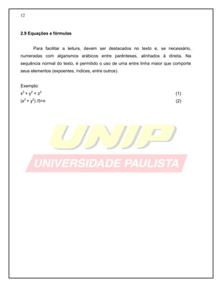 12
2.9 Equações e fórmulas
Para facilitar a leitura, devem ser destacados no texto e, se necessário,
numeradas com algarismos arábicos entre parênteses, alinhados à direita. Na
sequência normal do texto, é permitido o uso de uma entre linha maior que comporte
seus elementos (expoentes, índices, entre outros).
Exemplo:
x2
+ y2
= z2
(1)
(x2
+ y2
) /5=n (2)
 