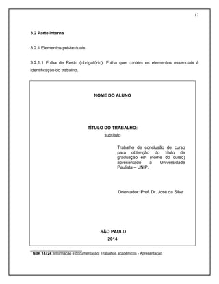 17
3.2 Parte interna
3.2.1 Elementos pré-textuais
3.2.1.1 Folha de Rosto (obrigatório): Folha que contém os elementos essenciais à
identificação do trabalho.
__________________________
1
NBR 14724: Informação e documentação: Trabalhos acadêmicos - Apresentação
NOME DO ALUNO
TÍTULO DO TRABALHO:
subtítulo
Orientador: Prof. Dr. José da Silva
SÃO PAULO
2014
0
Trabalho de conclusão de curso
para obtenção do título de
graduação em (nome do curso)
apresentado à Universidade
Paulista – UNIP.
 