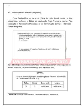 18
3.2.1.2 Verso da Folha de Rosto (obrigatório)
Ficha Catalográfica: no verso da Folha de rosto deverá constar a ficha
catalográfica, conforme o Código de catalogação Anglo-Americano vigente. Para
elaboração da ficha catalográfica acesse o site da Instituição: Serviços – Biblioteca –
Ficha Catalográfica.
3.2.1.3 Errata (opcional): Lista das folhas e linhas em que ocorrem erros, seguidas das
devidas correções. Deve ser inserida logo após a folha de rosto.
__________________________
1
NBR 14724: Informação e documentação: Trabalhos acadêmicos - Apresentação
Guia de normalização para apresentação de trabalhos acadêmicos da
Universidade Paulista : ABNT / Biblioteca Universidade Paulista, UNIP. /
revisada e atualizada pelas bibliotecárias Alice Horiuchi e Bruna Orgler
Schiavi. – 2014.
49 p. : il. color.
1. Normalização. 2. Trabalhos Acadêmicos. 3. ABNT. I. Biblioteca
Universidade Paulista.
ERRATA
Guia de normalização para apresentação de trabalhos acadêmicos
da Universidade Paulista. 51 p.
Folha Linha Onde se lê Leia-se
32 3 publicacao publicação
 