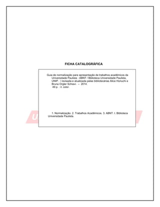 5
FICHA CATALOGRÁFICA
Guia de normalização para apresentação de trabalhos acadêmicos da
Universidade Paulista : ABNT / Biblioteca Universidade Paulista,
UNIP. / revisada e atualizada pelas bibliotecárias Alice Horiuchi e
Bruna Orgler Schiavi. – 2014.
49 p. : il. color.
1. Normalização. 2. Trabalhos Acadêmicos. 3. ABNT. I. Biblioteca
Universidade Paulista.
 