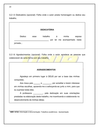 20
3.2.1.5 Dedicatória (opcional): Folha onde o autor presta homenagem ou dedica seu
trabalho.
3.2.1.6 Agradecimentos (opcional): Folha onde o autor agradece as pessoas que
colaboraram de certa forma com seu trabalho.
__________________________
1
NBR 14724: Informação e documentação: Trabalhos acadêmicos - Apresentação
DEDICATÓRIA
Dedico esse trabalho à minha esposa
________________________________ por ter me acompanhado nesta
jornada...
AGRADECIMENTOS
Agradeço em primeiro lugar à DEUS por ser a base das minhas
conquistas;
Aos meus pais ______ e ________, por acreditar e terem interesse
em minhas escolhas, apoiando-me e esforçando-se junto a mim, para que
eu suprisse todas elas;
À professora _________, pela dedicação em suas orientações
prestadas na elaboração deste trabalho, me incentivando e colaborando no
desenvolvimento de minhas idéias;
 