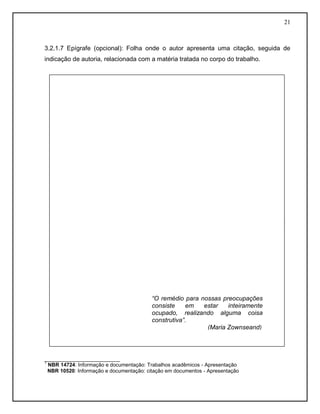 21
3.2.1.7 Epígrafe (opcional): Folha onde o autor apresenta uma citação, seguida de
indicação de autoria, relacionada com a matéria tratada no corpo do trabalho.
__________________________
1
NBR 14724: Informação e documentação: Trabalhos acadêmicos - Apresentação
NBR 10520: Informação e documentação: citação em documentos - Apresentação
“O remédio para nossas preocupações
consiste em estar inteiramente
ocupado, realizando alguma coisa
construtiva”.
(Maria Zownseand)
 