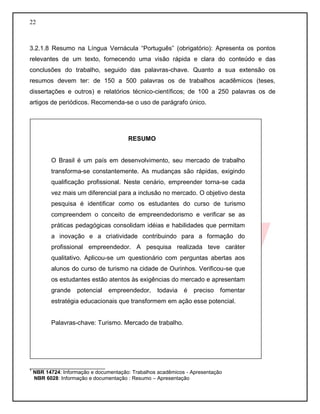 22
3.2.1.8 Resumo na Língua Vernácula “Português” (obrigatório): Apresenta os pontos
relevantes de um texto, fornecendo uma visão rápida e clara do conteúdo e das
conclusões do trabalho, seguido das palavras-chave. Quanto a sua extensão os
resumos devem ter: de 150 a 500 palavras os de trabalhos acadêmicos (teses,
dissertações e outros) e relatórios técnico-científicos; de 100 a 250 palavras os de
artigos de periódicos. Recomenda-se o uso de parágrafo único.
__________________________
1
NBR 14724: Informação e documentação: Trabalhos acadêmicos - Apresentação
NBR 6028: Informação e documentação : Resumo – Apresentação
RESUMO
O Brasil é um país em desenvolvimento, seu mercado de trabalho
transforma-se constantemente. As mudanças são rápidas, exigindo
qualificação profissional. Neste cenário, empreender torna-se cada
vez mais um diferencial para a inclusão no mercado. O objetivo desta
pesquisa é identificar como os estudantes do curso de turismo
compreendem o conceito de empreendedorismo e verificar se as
práticas pedagógicas consolidam idéias e habilidades que permitam
a inovação e a criatividade contribuindo para a formação do
profissional empreendedor. A pesquisa realizada teve caráter
qualitativo. Aplicou-se um questionário com perguntas abertas aos
alunos do curso de turismo na cidade de Ourinhos. Verificou-se que
os estudantes estão atentos às exigências do mercado e apresentam
grande potencial empreendedor, todavia é preciso fomentar
estratégia educacionais que transformem em ação esse potencial.
Palavras-chave: Turismo. Mercado de trabalho.
 