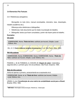 28
3.4 Elementos Pós-Textuais
3.4.1 Referências (obrigatório)
Monografia no todo (livro, manual enciclopédia, dicionário, tese, dissertação,
trabalho acadêmico etc.).
Diferença entre referências e bibliografias:
 Referências: todo documento que foi citado na produção do trabalho;
 Bibliografia: textos que foram consultados, porém não fazem parte do trabalho.
Exemplos:
Um autor
GIL, A. C. Como elaborar projetos de pesquisa. 4. ed. São Paulo: Atlas, 2002.
Até três autores
PASSOS, L. M. M; FONSECA, A; CHAVES, M. Alegria de saber: matemática,
segunda série, 2, primeiro grau: livro do professor. São Paulo: Scipione, 1995.
Mais de três autores
Indica-se apenas o primeiro, acrescentando-se a expressão et al.
URANI, A. et al. Constituição de uma matriz de contabilidade social para o Brasil.
Brasília: IPEA, 1994.
_________________________
2
NBR 6023: informação e documentação: Referência - Elaboração
SOBRENOME, Nome. Título do livro: subtítulo (se houver). Edição. Local:
Editora, Ano.
SOBRENOME, Nome; SOBRENOME, Nome; SOBRENOME, Nome. Título do
livro: subtítulo (se houver). Edição. Local: Editora, Ano.
SOBRENOME, Nome. et. al. Título do livro: subtítulo (se houver). Edição.
Local: Editora, Ano.
 