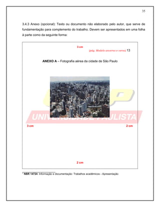35
3.4.3 Anexo (opcional): Texto ou documento não elaborado pelo autor, que serve de
fundamentação para complemento do trabalho. Devem ser apresentados em uma folha
à parte como da seguinte forma:
3 cm
(pág. Modelo anverso e verso) 13
ANEXO A – Fotografia aérea da cidade de São Paulo
3 cm 2 cm
2 cm
___________________
¹ NBR 14724: Informação e documentação: Trabalhos acadêmicos - Apresentação
 