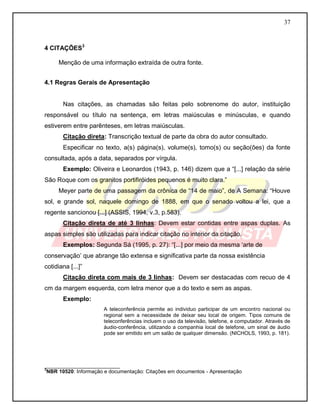 37
4 CITAÇÕES3
Menção de uma informação extraída de outra fonte.
4.1 Regras Gerais de Apresentação
Nas citações, as chamadas são feitas pelo sobrenome do autor, instituição
responsável ou título na sentença, em letras maiúsculas e minúsculas, e quando
estiverem entre parênteses, em letras maiúsculas.
Citação direta: Transcrição textual de parte da obra do autor consultado.
Especificar no texto, a(s) página(s), volume(s), tomo(s) ou seção(ões) da fonte
consultada, após a data, separados por vírgula.
Exemplo: Oliveira e Leonardos (1943, p. 146) dizem que a “[...] relação da série
São Roque com os granitos portifiróides pequenos é muito clara.”
Meyer parte de uma passagem da crônica de “14 de maio”, de A Semana: “Houve
sol, e grande sol, naquele domingo de 1888, em que o senado voltou a lei, que a
regente sancionou [...] (ASSIS, 1994, v.3, p.583).
Citação direta de até 3 linhas: Devem estar contidas entre aspas duplas. As
aspas simples são utilizadas para indicar citação no interior da citação.
Exemplos: Segunda Sá (1995, p. 27): “[...] por meio da mesma ‘arte de
conservação’ que abrange tão extensa e significativa parte da nossa existência
cotidiana [...]”
Citação direta com mais de 3 linhas: Devem ser destacadas com recuo de 4
cm da margem esquerda, com letra menor que a do texto e sem as aspas.
Exemplo:
A teleconferência permite ao individuo participar de um encontro nacional ou
regional sem a necessidade de deixar seu local de origem. Tipos comuns de
teleconferências incluem o uso da televisão, telefone, e computador. Através de
áudio-conferência, utilizando a companhia local de telefone, um sinal de áudio
pode ser emitido em um salão de qualquer dimensão. (NICHOLS, 1993, p. 181).
__________________________
3
NBR 10520: Informação e documentação: Citações em documentos - Apresentação
 