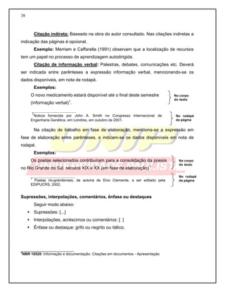 38
Citação indireta: Baseado na obra do autor consultado. Nas citações indiretas a
indicação das páginas é opcional.
Exemplo: Merriam e Caffarella (1991) observam que a localização de recursos
tem um papel no processo de aprendizagem autodirigida.
Citação de informação verbal: Palestras, debates, comunicações etc. Deverá
ser indicada entre parênteses a expressão informação verbal, mencionando-se os
dados disponíveis, em nota de rodapé.
Exemplos:
O novo medicamento estará disponível até o final deste semestre
(informação verbal)1
.
__________________
1
Noticia fornecida por John A. Smith no Congresso Internacional de
Engenharia Genética, em Londres, em outubro de 2001.
Na citação de trabalho em fase de elaboração, menciona-se a expressão em
fase de elaboração entre parênteses, e indicam-se os dados disponíveis em nota de
rodapé.
Exemplos:
Os poetas selecionados contribuíram para a consolidação da poesia
no Rio Grande do Sul, séculos XIX e XX (em fase de elaboração) 1
.
__________________
1
Poetas rio-grandenses, de autoria de Elvo Clemente, a ser editado pela
EDIPUCRS, 2002.
Supressões, interpolações, comentários, ênfase ou destaques
Seguir modo abaixo:
 Supressões: [...]
 Interpolações, acréscimos ou comentários: [ ]
 Ênfase ou destaque: grifo ou negrito ou itálico.
__________________________
3
NBR 10520: Informação e documentação: Citações em documentos - Apresentação
No rodapé
da página
No corpo
do texto
No rodapé
da página
No corpo
do texto
 