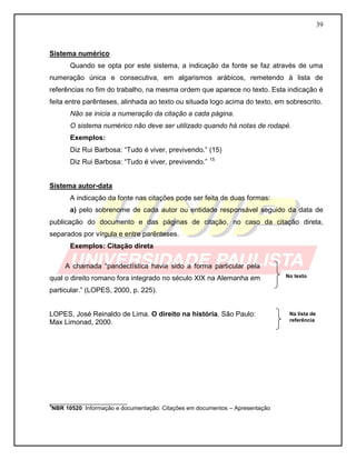 39
Sistema numérico
Quando se opta por este sistema, a indicação da fonte se faz através de uma
numeração única e consecutiva, em algarismos arábicos, remetendo à lista de
referências no fim do trabalho, na mesma ordem que aparece no texto. Esta indicação é
feita entre parênteses, alinhada ao texto ou situada logo acima do texto, em sobrescrito.
Não se inicia a numeração da citação a cada página.
O sistema numérico não deve ser utilizado quando há notas de rodapé.
Exemplos:
Diz Rui Barbosa: “Tudo é viver, previvendo.” (15)
Diz Rui Barbosa: “Tudo é viver, previvendo.” 15
Sistema autor-data
A indicação da fonte nas citações pode ser feita de duas formas:
a) pelo sobrenome de cada autor ou entidade responsável seguido da data de
publicação do documento e das páginas de citação, no caso da citação direta,
separados por vírgula e entre parênteses.
Exemplos: Citação direta
A chamada “pandectística havia sido a forma particular pela
qual o direito romano fora integrado no século XIX na Alemanha em
particular.” (LOPES, 2000, p. 225).
LOPES, José Reinaldo de Lima. O direito na história. São Paulo:
Max Limonad, 2000.
________________________
3
NBR 10520: Informação e documentação: Citações em documentos – Apresentação
Na lista de
referência
No texto
 