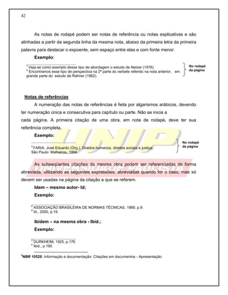 42
As notas de rodapé podem ser notas de referência ou notas explicativas e são
alinhadas a partir da segunda linha da mesma nota, abaixo da primeira letra da primeira
palavra para destacar o expoente, sem espaço entre elas e com fonte menor.
Exemplo:
____________________
1
Veja-se como exemplo desse tipo de abordagem o estudo de Netzer (1976)
2
Encontramos esse tipo de perspectiva na 2ª parte do verbete referido na nota anterior, em
grande parte do estudo de Rahner (1962).
Notas de referências
A numeração das notas de referências é feita por algarismos arábicos, devendo
ter numeração única e consecutiva para capítulo ou parte. Não se inicia a
cada página. A primeira citação de uma obra, em nota de rodapé, deve ter sua
referência completa.
Exemplo:
__________________
3
FARIA, José Eduardo (Org.). Direitos humanos, direitos sociais e justiça.
São Paulo: Malheiros, 1994.
As subseqüentes citações da mesma obra podem ser referenciadas de forma
abreviada, utilizando as seguintes expressões, abreviadas quando for o caso, mas só
devem ser usadas na página da citação a que se referem.
Idem – mesmo autor- Id;
Exemplo:
_________________
8
ASSOCIAÇÃO BRASILEIRA DE NORMAS TÉCNICAS, 1989, p.9.
9
Id., 2000, p.19.
Ibidem – na mesma obra - Ibid.;
Exemplo:
__________________
3
DURKHEIM, 1925, p.176
4
Ibid., p.190.
__________________________
3
NBR 10520: Informação e documentação: Citações em documentos - Apresentação
No rodapé
da página
No rodapé
da página
 