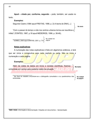44
Apud – citado por, conforme, segundo – pode, também, ser usada no
texto.
Exemplos:
Segundo Castro (1984 apud FREITAS, 1998, p. 2) A teoria do DNA [...]
“Com o passar do tempo a vida nos centros urbanos tornou-se neurótica e
infeliz” (FONTES, 1987, p.18 apud MEDEIROS, 1996, p. 38-46).
_________________
1
GOMES, 2000 apud DANTAS, 2001, p. 7-8.
Notas explicativas
A numeração das notas explicativas é feita em algarismos arábicos, e terá
que ser única e consecutiva para cada capítulo ou parte. Não se inicia a
numeração a cada página.
Exemplos:
Além da coleta de dados em livros e revistas científicas, fizemos
entrevistas em campo para posterior relato da situação. 1
___________________
1
No final do trabalho encontram-se a bibliografia consultada e os questionários das
entrevistas.
__________________________
3
NBR 10520: Informação e documentação: Citações em documentos – Apresentação
No texto
No texto
No rodapé
da página
No rodapé da
página
 
