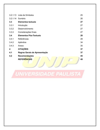 3.2.1.13 Lista de Símbolos 25
3.2.1.14 Sumário 26
3.3 Elementos textuais 27
3.3.1 Introdução 27
3.3.2 Desenvolvimento 27
3.3.3 Considerações finais 27
3.4 Elementos Pós-Textuais 28
3.4.1 Referências 28
3.4.2 Apêndice 34
3.4.3 Anexo 35
4 CITAÇÕES 37
4.1 Regras Gerais de Apresentação 37
4.2 Recomendações 45
REFERÊNCIAS 49
 