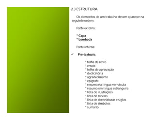 2.3 ESTRUTURA

   Os elementos de um trabalho devem aparecer na
seguinte ordem:

    Parte externa:

    * Capa
    * Lombada

    Parte interna:

    Pré-textuais:

          * folha de rosto
          * errata
          * folha de aprovação
          * dedicatória
          * agradecimento
          * epígrafe
          * resumo na língua vernácula
          * resumo em língua estrangeira
          * lista de ilustrações
          * lista de tabelas
          * lista de abreviaturas e siglas
          * lista de símbolos
          * sumário
 