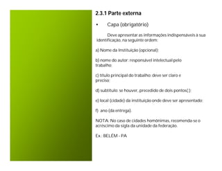 2.3.1 Parte externa

•     Capa (obrigatório)

      Deve apresentar as informações indispensáveis à sua
identificação, na seguinte ordem:

a) Nome da Instituição (opcional);

b) nome do autor: responsável intelectual pelo
trabalho;

c) título principal do trabalho: deve ser claro e
preciso;

d) subtítulo: se houver, precedido de dois pontos(:);

e) local (cidade) da instituição onde deve ser apresentado;

f) ano (da entrega).

NOTA: No caso de cidades homônimas, recomenda-se o
acréscimo da sigla da unidade da federação.

Ex.: BELÉM - PA
 