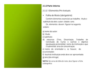 2.3.2 Parte interna

2.3.2.1 Elementos Pré-textuais

• Folha de Rosto (obrigatório)
    Contêm elementos essenciais ao trabalho: título e
subtítulo da obra; autor; cidade e ano.
   Os elementos devem figurar na seguinte
ordem:

a) nome do autor;
b) título;
c) subtítulo;
d) natureza: (Tese, Dissertação, Trabalho de
    Conclusão de Curso e outros) e objetivo
    (graduação pretendida); nome da instituição a que
    é submetido; área de concentração;
e) nome do orientador e, se houver, do
co-orientador;
f) local da instituição onde deve ser apresentado;
g) ano (da entrega).
NOTA: No verso da folha de rosto, deve figurar a ficha
catalográfica.
 