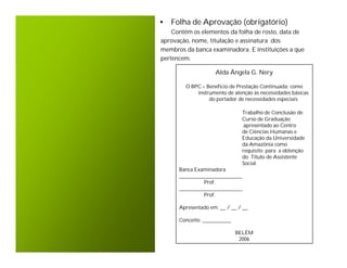 • Folha de Aprovação (obrigatório)
    Contêm os elementos da folha de rosto, data de
aprovação, nome, titulação e assinatura dos
membros da banca examinadora. E instituições a que
pertencem.

                    Alda Ângela G. Nery

        O BPC – Beneficio de Prestação Continuada: como
            instrumento de atenção às necessidades básicas
                 do portador de necessidades especiais

                               Trabalho de Conclusão de
                               Curso de Graduação
                                apresentado ao Centro
                               de Ciências Humanas e
                               Educação da Universidade
                               da Amazônia como
                               requisito para a obtenção
                               do Título de Assistente
                               Social.
      Banca Examinadora
      ________________________
               Prof.
      ________________________
               Prof.

      Apresentado em: __ / __ / __

      Conceito: ___________

                              BELÉM
                               2006
 