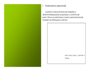 • Dedicatória (opcional)

   Contêm o oferecimento do trabalho a
determinada pessoa ou pessoas, a critério do
autor. Deve-se selecionar o texto e posicioná-lo da
metade na folha para a direita.




                            Aos meus pais, marido e
                            filhos.
 