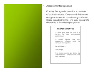 • Agradecimentos (opcional)

   O autor faz agradecimentos a pessoas
   e/ou instituições. Deve-se alinhá-los na
   margem esquerda da folha e justificado.
   Cada agradecimento em um parágrafo
   diferente, e finalizado por ponto.

             AGRADECIMENTOS

           A Deus pelo dom da vida e a
           certeza de meu crescimento
           profissional.

           À   minha família,        que  não
           pouparam      esforços    para  eu
           concluir esse objetivo.

           Ao professor....

           Aos amigos...

           E a todos aqueles que direta ou
           indiretamente contribuíram para
           este trabalho.
 