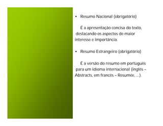 • Resumo Nacional (obrigatório)

   É a apresentação concisa do texto,
 destacando os aspectos de maior
interesse e importância.

• Resumo Estrangeiro (obrigatório)

  É a versão do resumo em português
para um idioma internacional (inglês –
Abstracts, em francês – Resumée, ...).
 