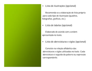 • Lista de ilustrações (opcional)

    Recomenda-se a elaboração de lista própria
 para cada tipo de ilustração (quadros,
fotografias, gráficos, etc.).


• Lista de tabelas (opcional)

   Elaborado de acordo com a ordem
apresentada no texto.


• Lista de abreviaturas e siglas (opcional)

   Consiste na relação alfabética das
abreviaturas e siglas utilizadas no texto. Cada
abreviatura é seguida da palavra ou expressão
correspondente.
 