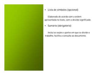 • Lista de símbolos (opcional)

   Elaborado de acordo com a ordem
apresentada no texto, com o devido significado.

• Sumário (obrigatório)

   Inclui as seções e partes em que se divide o
trabalho, facilita a consulta ao documento.
 