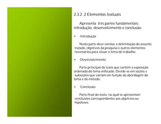 2.3.2 .2 Elementos textuais

    Apresenta três partes fundamentais:
introdução, desenvolvimento e conclusão.

•   Introdução

    Nesta parte deve constar a delimitação do assunto
tratado, objetivos da pesquisa e outros elementos
necessários para situar o tema do trabalho.

•   Desenvolvimento

    Parte principal do texto que contém a exposição
ordenada do tema enfocado. Divide-se em seções e
 subseções que variam em função da abordagem do
tema e do método.

•   Conclusão

   Parte final do texto, na qual se apresentam
conclusões correspondentes aos objetivos ou
hipóteses.
 