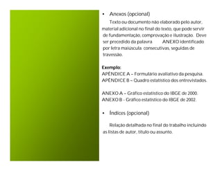 • Anexos (opcional)
   Texto ou documento não elaborado pelo autor,
material adicional no final do texto, que pode servir
de fundamentação, comprovação e ilustração. Deve
ser precedido da palavra        ANEXO identificado
por letra maiúscula consecutivas, seguidas de
travessão.

Exemplo:
APÊNDICE A – Formulário avaliativo da pesquisa.
APÊNDICE B – Quadro estatístico dos entrevistados.

ANEXO A – Gráfico estatístico do IBGE de 2000.
ANEXO B - Gráfico estatístico do IBGE de 2002.


• Índices (opcional)

   Relação detalhada no final do trabalho incluindo
as listas de autor, título ou assunto.
 