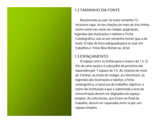 1.2 TAMANHO DA FONTE

    Recomenda-se usar no texto tamanho 12,
 inclusive capa. Já nas citações de mais de três linhas,
 assim como nas notas de rodapé, paginação,
legendas das ilustrações e tabelas e Ficha
 Catalográfica, usa-se um tamanho menor que a do
 texto. O tipo de letra adequado para se usar em
 trabalhos é Times New Roman ou Arial.

1.3 ESPAÇAMENTO
    O espaço entre as linhas para o texto é de 1,5. O
 fim de uma seção e o cabeçalho da próxima são
 separados por 1 espaço de 1,5. As citações de mais
 de 3 linhas, as notas de rodapé, as referências, as
 legendas das ilustrações e tabelas, a ficha
 catalográfica, a natureza do trabalho, objetivo, o
 nome da instituição a que é submetida a área de
 concentração devem ser digitadas em espaço
simples. As referências, que ficam no final do
 trabalho, devem ser separadas entre si por um
 espaço simples.
 