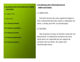 3 NUMERAÇÃO PROGRESSIVA
3 NUMERAÇÃO PROGRESSIVA (NBR     (NBR 6024/2003)
  6024/2003)

                               3.1 OBJETIVO
3.1 OBJETIVO

3.2 SEÇÕES                        Permitir através de uma seqüência lógica o
                               inter-relacionamento das seções e subseções no
3.2.1 Seção primária           texto, e ainda, permitir sua localização.

3.2.2 Seção secundária         3.2 SEÇÕES

3.2.3 Seção terciária
                                  São as partes em que se divide o texto de um
3.2.4 Seção quaternária        documento. O indicativo numérico de uma
                               seção deve ser separado de um espaço de
3.2.5 Seção quinária           caractere de seu título. As seções são
                               classificadas como:
 
