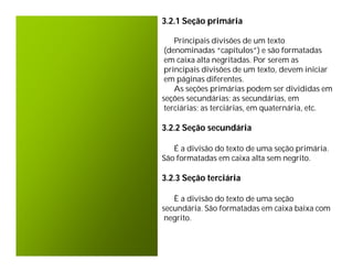 3.2.1 Seção primária

    Principais divisões de um texto
 (denominadas “capítulos”) e são formatadas
 em caixa alta negritadas. Por serem as
 principais divisões de um texto, devem iniciar
 em páginas diferentes.
    As seções primárias podem ser divididas em
seções secundárias; as secundárias, em
 terciárias; as terciárias, em quaternária, etc.

3.2.2 Seção secundária

   É a divisão do texto de uma seção primária.
São formatadas em caixa alta sem negrito.

3.2.3 Seção terciária

   È a divisão do texto de uma seção
secundária. São formatadas em caixa baixa com
 negrito.
 