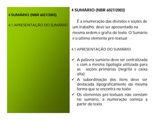 4 SUMÁRIO (NBR 6027/2003)
4 SUMÁRIO (NBR 6027/2003)
                                 É a enumeração das divisões e seções de
4.1 APRESENTAÇÃO DO SUMÁRIO
                              um trabalho, deve ser apresentado na
                              mesma ordem e grafia do texto. O Sumário
                              é o último elemento pré-textual

                              4.1 APRESENTAÇÃO DO SUMÁRIO:


                               A palavra sumário deve ser centralizada
                                e com a mesma tipologia utilizada para
                                as seções primárias (negrito e caixa
                                alta);
                               A subordinação dos itens deve ser
                                destacada tipograficamente da mesma
                                forma que se encontra no texto;
                               Os elementos pré-textuais não constam
                                no sumário, a numeração começa a
                                partir do texto.
 