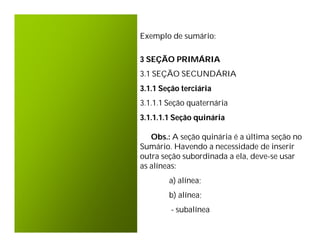 Exemplo de sumário:

3 SEÇÃO PRIMÁRIA
3.1 SEÇÃO SECUNDÁRIA
3.1.1 Seção terciária
3.1.1.1 Seção quaternária
3.1.1.1.1 Seção quinária

   Obs.: A seção quinária é a última seção no
Sumário. Havendo a necessidade de inserir
outra seção subordinada a ela, deve-se usar
as alíneas:
        a) alínea;
        b) alínea;
         - subalínea
 