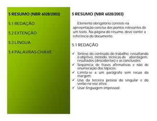 5 RESUMO (NBR 6028/2003)   5 RESUMO (NBR 6028/2003)

5.1 REDAÇÃO                   Elemento obrigatório consiste na
                           apresentação concisa dos pontos relevantes de
5.2 EXTENÇÃO               um texto. Na página do resumo, deve conter a
                           referência do documento.
5.3 LÍNGUA
                           5.1 REDAÇÃO
5.4 PALAVRAS-CHAVE          Síntese do conteúdo do trabalho, ressaltando
                             o objetivo, método, técnicas de abordagem,
                             resultados (descobertas) e as conclusões;
                            Seqüência de frases afirmativas e não de
                             enumeração dos tópicos;
                            Limita-se a um parágrafo sem recuo da
                             margem;
                            Uso da terceira pessoa do singular e do
                             verbo na voz ativa;
                            Usar linguagem impessoal.
 