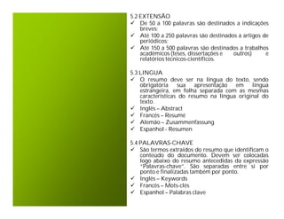 5.2 EXTENSÃO
 De 50 a 100 palavras são destinados a indicações
    breves;
 Até 100 a 250 palavras são destinados a artigos de
    periódicos;
 Até 150 a 500 palavras são destinados a trabalhos
    acadêmicos (teses, dissertações e outros)      e
    relatórios técnicos-científicos.

5.3 LINGUA
 O resumo deve ser na língua do texto, sendo
    obrigatória sua apresentação em língua
    estrangeira, em folha separada com as mesmas
    características do resumo na língua original do
    texto.
 Inglês – Abstract
 Francês – Resumé
 Alemão – Zusammenfassung
 Espanhol - Resumen

5.4 PALAVRAS-CHAVE
 São termos extraídos do resumo que identificam o
    conteúdo do documento. Devem ser colocadas
    logo abaixo do resumo antecedidas da expressão
    “Palavras-chave”. São separadas entre si por
    ponto e finalizadas também por ponto.
 Inglês – Keywords
 Francês – Mots-clés
 Espanhol – Palabras clave
 