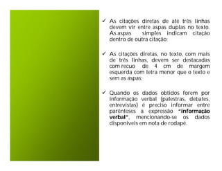  As citações diretas de até três linhas
  devem vir entre aspas duplas no texto.
  As aspas     simples indicam citação
  dentro de outra citação;

 As citações diretas, no texto, com mais
  de três linhas, devem ser destacadas
  com recuo de 4 cm de margem
  esquerda com letra menor que o texto e
  sem as aspas;

 Quando os dados obtidos forem por
  informação verbal (palestras, debates,
  entrevistas) é preciso informar entre
  parênteses a expressão “informação
  verbal”, mencionando-se os dados
  disponíveis em nota de rodapé.
 