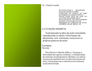 Ex.: Citação recuada.

                    Do mesmo modo, o       aprendizado
                    da escrita seguia os moldes
                    tradicionais, ela ocupava um lugar
                    privilegiado em relação à leitura e
                    tomava muitas horas das aulas. Era
                    um ensino não voltado para o
                    desenvolvimento das potencialidades
                    do aluno, mas sim para as suas
                    habilidades de codificação da escrita.
                    (CORREA; SILVA, 2009, p. 74).


6.2 CITAÇÃO INDIRETA
   Texto baseado na obra do autor consultado,
reproduzindo-se idéias e informações do
documento, sem, entretanto, transcrever as
próprias palavras do autor.

Exemplos:
No texto

    Para Oliveira e Mendes (2003, p. 15) graças à
diversidade dos aportes recebidos, a multiplicidade
de contextos sociolinguisticos refletidos a ao esforço
na busca do equilíbrio entre os diferentes pontos de
vista, a Declaração não se identifica com nenhuma
escola determinada.
 