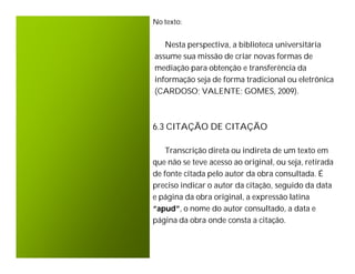 No texto:


   Nesta perspectiva, a biblioteca universitária
assume sua missão de criar novas formas de
mediação para obtenção e transferência da
informação seja de forma tradicional ou eletrônica
(CARDOSO; VALENTE; GOMES, 2009).



6.3 CITAÇÃO DE CITAÇÃO

    Transcrição direta ou indireta de um texto em
que não se teve acesso ao original, ou seja, retirada
de fonte citada pelo autor da obra consultada. É
preciso indicar o autor da citação, seguido da data
e página da obra original, a expressão latina
“apud”, o nome do autor consultado, a data e
página da obra onde consta a citação.
 