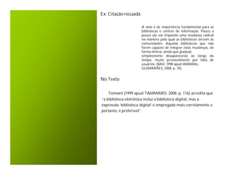Ex: Citação recuada.

                       A web é de importância fundamental para as
                       bibliotecas e centros de informação. Pouco a
                       pouco ela vai impondo uma mudança radical
                       na maneira pela qual as bibliotecas servem às
                       comunidades. Aquelas bibliotecas que não
                       forem capazes de integrar estas mudanças, de
                       forma efetiva, ainda que gradual,
                       simplesmente desaparecerão ao longo do
                       tempo, muito provavelmente por falta de
                       usuários. (BAX, 1998 apud AMARAL;
                       GUIMARÃES, 2008, p. 35).


No Texto


   Tennant (1999 apud TAMMARO, 2008, p. 116) acredita que
“a biblioteca eletrônica inclui a biblioteca digital, mas a
expressão ‘biblioteca digital’ é empregada mais corretamente e,
portanto, é preferível”.
 