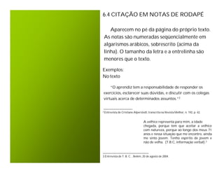 6.4 CITAÇÃO EM NOTAS DE RODAPÉ

    Aparecem no pé da página do próprio texto.
 As notas são numeradas seqüencialmente em
 algarismos arábicos, sobrescrito (acima da
 linha). O tamanho da letra e a entrelinha são
 menores que o texto.

Exemplos:
No texto

    “O aprendiz tem a responsabilidade de responder os
exercícios, esclarecer suas dúvidas, e discutir com os colegas
virtuais acerca de determinados assuntos.”2

_________________
² Entrevista de Cristiane Alperstedt, transcrita na Revista Melhor, n. 192, p. 42.


                                  A velhice representa para mim, a idade
                                  chegada, porque tem que aceitar a velhice
                                  com natureza, porque ao longo dos meus 71
                                  anos e nessa situação que me encontro, ainda
                                  me sinto jovem. Tenho espirito de jovem e
                                  não de velha. (T.B.C, informação verbal).3

___________________________
3 Entrevista de T. B. C. , Belém, 20 de agosto de 2004.
 