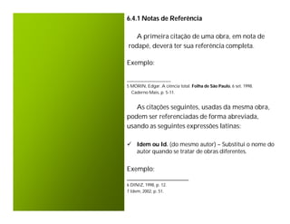 6.4.1 Notas de Referência

   A primeira citação de uma obra, em nota de
rodapé, deverá ter sua referência completa.

Exemplo:

____________________
5 MORIN, Edgar. A ciência total. Folha de São Paulo, 6 set. 1998.
  Caderno Mais, p. 5-11.


   As citações seguintes, usadas da mesma obra,
podem ser referenciadas de forma abreviada,
usando as seguintes expressões latinas:

 Idem ou Id. (do mesmo autor) – Substitui o nome do
  autor quando se tratar de obras diferentes.


Exemplo:
_____________________
6 DINIZ, 1998, p. 12.
7 Idem, 2002, p. 51.
 