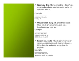  Ibdem ou Ibid. (da mesma obra) – Se refere a
  mesma obra citada anteriormente, variando
  apenas a página.

Exemplo:
_____________________
8 BALERA, 1996, p. 76.
9 Ibid., p. 89.


 Opus citatum ou op. cit. (na obra citada) -
   Obra citada anteriormente, sem ser a
   imediatamente anterior.
Exemplo:
_____________________
10 GOMES, 2003. p. 15.
11 SARAIVA, 2001, p. 26.
12 GOMES, op. cit., p. 20.


 Passim (aqui e ali) - Usado para referenciar
   várias passagens de onde foram retiradas a
   idéia do autor, evitando a repetição de
   páginas.
Exemplo:
_____________________
13 SANTOS, 2001, passim.
14 SANTOS, 2001, p. 18-21 passim.
 