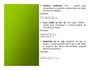  Confira, confronte (Cf.) - Usada para
   recomendar a consulta a outras obras ou notas
   do mesmo trabalho.
Exemplo:
______________________
15 Cf. CARDOSO, 2004, p. 30.


 Loco citado ou loc. cit. (no lugar citado) –
   Usada para mencionar a mesma página de
   uma obra já citada.
Exemplo:
______________________
16 MONTEIRO, 2001, p. 46.
17 MONTEIRO, loc. cit.


 Sequentia ou et. seq. (seguinte ou que se
   segue) – Usada quando não se quer citar todas
   as páginas das obras referenciadas, seguida
   apenas da primeira.
Exemplo:

______________________
18 SANTOS, 1999, p. 17 et. seq.
 