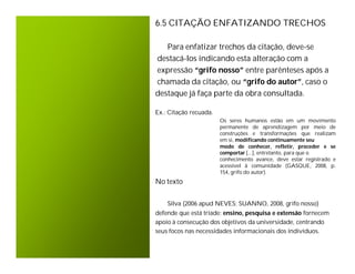 6.5 CITAÇÃO ENFATIZANDO TRECHOS

   Para enfatizar trechos da citação, deve-se
destacá-los indicando esta alteração com a
expressão “grifo nosso” entre parênteses após a
chamada da citação, ou “grifo do autor”, caso o
destaque já faça parte da obra consultada.

Ex.: Citação recuada.
                        Os seres humanos estão em um movimento
                        permanente de aprendizagem por meio de
                        construções e transformações que realizam
                        em si, modificando continuamente seu
                        modo de conhecer, refletir, proceder e se
                        comportar [...], entretanto, para que o
                        conhecimento avance, deve estar registrado e
                        acessível à comunidade (GASQUE, 2008, p.
                        154, grifo do autor).
No texto


    Silva (2006 apud NEVES; SUANNO, 2008, grifo nosso)
defende que está tríade: ensino, pesquisa e extensão fornecem
apoio à consecução dos objetivos da universidade, centrando
seus focos nas necessidades informacionais dos indivíduos.
 