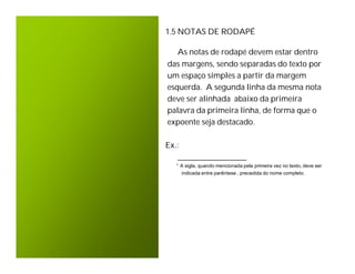1.5 NOTAS DE RODAPÉ

   As notas de rodapé devem estar dentro
das margens, sendo separadas do texto por
um espaço simples a partir da margem
esquerda. A segunda linha da mesma nota
deve ser alinhada abaixo da primeira
palavra da primeira linha, de forma que o
expoente seja destacado.

Ex.:
   _________________
  1   A sigla, quando mencionada pela primeira vez no texto, deve ser
      indicada entre parêntese , precedida do nome completo.
 