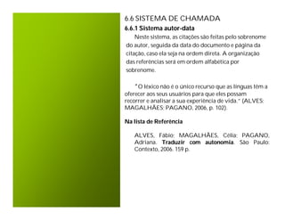 6.6 SISTEMA DE CHAMADA
6.6.1 Sistema autor-data
    Neste sistema, as citações são feitas pelo sobrenome
do autor, seguida da data do documento e página da
citação, caso ela seja na ordem direta. A organização
das referências será em ordem alfabética por
sobrenome.

   “O léxico não é o único recurso que as línguas têm a
oferecer aos seus usuários para que eles possam
recorrer e analisar a sua experiência de vida.” (ALVES;
MAGALHÃES; PAGANO, 2006, p. 102).

Na lista de Referência

   ALVES, Fábio; MAGALHÃES, Célia; PAGANO,
   Adriana. Traduzir com autonomia. São Paulo:
   Contexto, 2006. 159 p.
 
