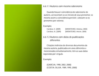 6.6.1.1 Autores com mesmo sobrenome

   Quando houver coincidência de sobrenome de
autores, acrescentam-se as iniciais de seus prenomes; se
mesmo assim a coincidência persistir, colocam-se os
prenomes por extenso.

Exemplo:
   Cardoso, S. (2009)   (MONTEIRO, Heloisa, 2004)
   Cardoso, A. (2009)   (MONTEIRO, Heron, 2004)


6.6.1.2 Autores com datas de publicações
        diferentes

   Citações indiretas de diversos documentos da
 mesma autoria, publicados em anos diferentes e
 mencionados simultaneamente, têm as suas datas
separadas por vírgula.

Exemplo:

   (GARCIA, 1998, 2002, 2008)
   (COSTA; SILVA, 1989, 1995, 2000)
 