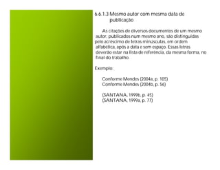 6.6.1.3 Mesmo autor com mesma data de
        publicação

    As citações de diversos documentos de um mesmo
autor, publicados num mesmo ano, são distinguidas
pelo acréscimo de letras minúsculas, em ordem
alfabética, após a data e sem espaço. Essas letras
deverão estar na lista de referência, da mesma forma, no
final do trabalho.

Exemplo:

   Conforme Mendes (2004a, p. 105)
   Conforme Mendes (2004b, p. 56)

   (SANTANA, 1999b, p. 45)
   (SANTANA, 1999a, p. 77)
 